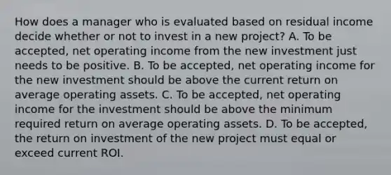 How does a manager who is evaluated based on residual income decide whether or not to invest in a new project? A. To be accepted, net operating income from the new investment just needs to be positive. B. To be accepted, net operating income for the new investment should be above the current return on average operating assets. C. To be accepted, net operating income for the investment should be above the minimum required return on average operating assets. D. To be accepted, the return on investment of the new project must equal or exceed current ROI.