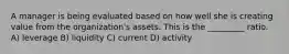 A manager is being evaluated based on how well she is creating value from the organization's assets. This is the _________ ratio. A) leverage B) liquidity C) current D) activity