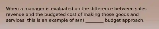 When a manager is evaluated on the difference between sales revenue and the budgeted cost of making those goods and services, this is an example of a(n) ________ budget approach.