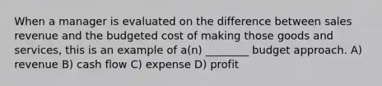 When a manager is evaluated on the difference between sales revenue and the budgeted cost of making those goods and services, this is an example of a(n) ________ budget approach. A) revenue B) cash flow C) expense D) profit