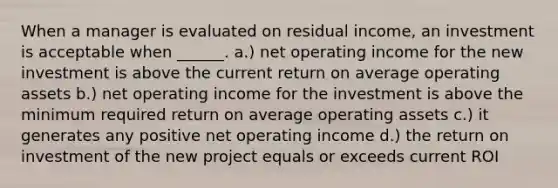 When a manager is evaluated on residual income, an investment is acceptable when ______. a.) net operating income for the new investment is above the current return on average operating assets b.) net operating income for the investment is above the minimum required return on average operating assets c.) it generates any positive net operating income d.) the return on investment of the new project equals or exceeds current ROI