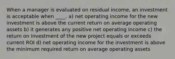 When a manager is evaluated on residual income, an investment is acceptable when ____. a) net operating income for the new investment is above the current return on average operating assets b) it generates any positive net operating income c) the return on investment of the new project equals or exceeds current ROI d) net operating income for the investment is above the minimum required return on average operating assets