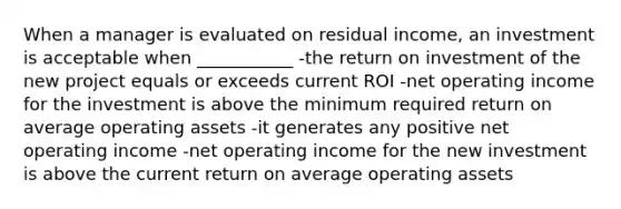 When a manager is evaluated on residual income, an investment is acceptable when ___________ -the return on investment of the new project equals or exceeds current ROI -net operating income for the investment is above the minimum required return on average operating assets -it generates any positive net operating income -net operating income for the new investment is above the current return on average operating assets