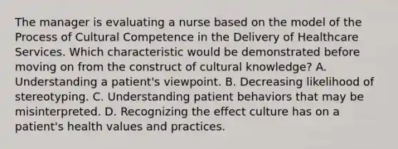 The manager is evaluating a nurse based on the model of the Process of Cultural Competence in the Delivery of Healthcare Services. Which characteristic would be demonstrated before moving on from the construct of cultural knowledge? A. Understanding a patient's viewpoint. B. Decreasing likelihood of stereotyping. C. Understanding patient behaviors that may be misinterpreted. D. Recognizing the effect culture has on a patient's health values and practices.