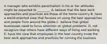 A manager who exhibits parochialism in his or her attitudes might be expected to​ ________. A. believe that the best work approaches and practices are those of the home country B. have a​ world-oriented view that focuses on using the best approaches and people from around​ the globe C. believe that global businesses need to focus attention on global problems. D. not recognize that others have different ways of living and working E. have the view that employees in the host country know the best work approaches and practices for running the business