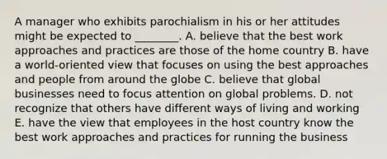 A manager who exhibits parochialism in his or her attitudes might be expected to​ ________. A. believe that the best work approaches and practices are those of the home country B. have a​ world-oriented view that focuses on using the best approaches and people from around​ the globe C. believe that global businesses need to focus attention on global problems. D. not recognize that others have different ways of living and working E. have the view that employees in the host country know the best work approaches and practices for running the business