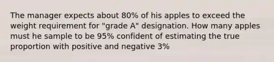 The manager expects about 80% of his apples to exceed the weight requirement for "grade A" designation. How many apples must he sample to be 95% confident of estimating the true proportion with positive and negative 3%