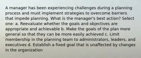 A manager has been experiencing challenges during a planning process and must implement strategies to overcome barriers that impede planning. What is the manager's best action? Select one: a. Reevaluate whether the goals and objectives are appropriate and achievable b. Make the goals of the plan more general so that they can be more easily achieved c. Limit membership in the planning team to administrators, leaders, and executives d. Establish a fixed goal that is unaffected by changes in the organization