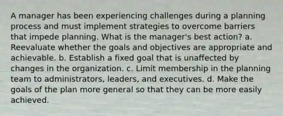 A manager has been experiencing challenges during a planning process and must implement strategies to overcome barriers that impede planning. What is the manager's best action? a. Reevaluate whether the goals and objectives are appropriate and achievable. b. Establish a fixed goal that is unaffected by changes in the organization. c. Limit membership in the planning team to administrators, leaders, and executives. d. Make the goals of the plan more general so that they can be more easily achieved.