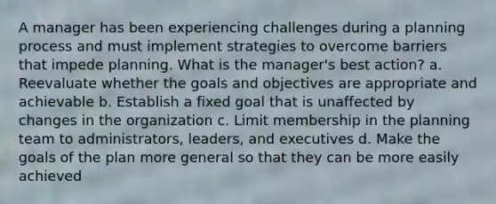 A manager has been experiencing challenges during a planning process and must implement strategies to overcome barriers that impede planning. What is the manager's best action? a. Reevaluate whether the goals and objectives are appropriate and achievable b. Establish a fixed goal that is unaffected by changes in the organization c. Limit membership in the planning team to administrators, leaders, and executives d. Make the goals of the plan more general so that they can be more easily achieved