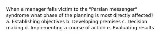 When a manager falls victim to the "Persian messenger" syndrome what phase of the planning is most directly affected? a. Establishing objectives b. Developing premises c. Decision making d. Implementing a course of action e. Evaluating results