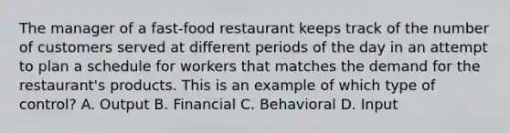 The manager of a fast-food restaurant keeps track of the number of customers served at different periods of the day in an attempt to plan a schedule for workers that matches the demand for the restaurant's products. This is an example of which type of control? A. Output B. Financial C. Behavioral D. Input