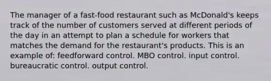 The manager of a fast-food restaurant such as McDonald's keeps track of the number of customers served at different periods of the day in an attempt to plan a schedule for workers that matches the demand for the restaurant's products. This is an example of: feedforward control. MBO control. input control. bureaucratic control. output control.