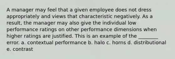 A manager may feel that a given employee does not dress appropriately and views that characteristic negatively. As a result, the manager may also give the individual low performance ratings on other performance dimensions when higher ratings are justified. This is an example of the ________ error. a. contextual performance b. halo c. horns d. distributional e. contrast