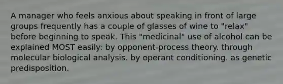 A manager who feels anxious about speaking in front of large groups frequently has a couple of glasses of wine to "relax" before beginning to speak. This "medicinal" use of alcohol can be explained MOST easily: by opponent-process theory. through molecular biological analysis. by operant conditioning. as genetic predisposition.