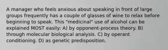 A manager who feels anxious about speaking in front of large groups frequently has a couple of glasses of wine to relax before beginning to speak. This "medicinal" use of alcohol can be explained MOST easily: A) by opponent-process theory. B) through molecular biological analysis. C) by operant conditioning. D) as genetic predisposition.