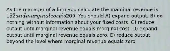 As the manager of a firm you calculate the marginal revenue is 152 and marginal cost is200. You should A) expand output. B) do nothing without information about your fixed costs. C) reduce output until marginal revenue equals marginal cost. D) expand output until marginal revenue equals zero. E) reduce output beyond the level where marginal revenue equals zero.