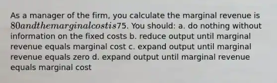 As a manager of the firm, you calculate the marginal revenue is 80 and the marginal cost is75. You should: a. do nothing without information on the fixed costs b. reduce output until marginal revenue equals marginal cost c. expand output until marginal revenue equals zero d. expand output until marginal revenue equals marginal cost