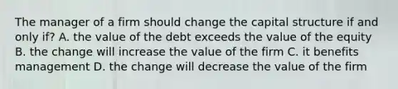 The manager of a firm should change the capital structure if and only if? A. the value of the debt exceeds the value of the equity B. the change will increase the value of the firm C. it benefits management D. the change will decrease the value of the firm