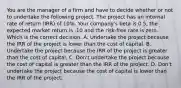 You are the manager of a firm and have to decide whether or not to undertake the following project. The project has an internal rate of return (IRR) of 10%. Your company's beta is 0.5, the expected market return is .10 and the risk-free rate is zero. Which is the correct decision. A. Undertake the project because the IRR of the project is lower than the cost of capital. B. Undertake the project because the IRR of the project is greater than the cost of capital. C. Don't undertake the project because the cost of capital is greater than the IRR of the project. D. Don't undertake the project because the cost of capital is lower than the IRR of the project.