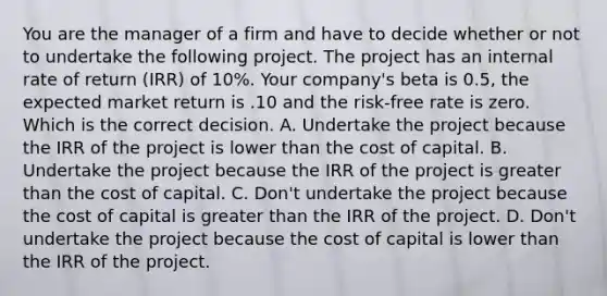 You are the manager of a firm and have to decide whether or not to undertake the following project. The project has an internal rate of return (IRR) of 10%. Your company's beta is 0.5, the expected market return is .10 and the risk-free rate is zero. Which is the correct decision. A. Undertake the project because the IRR of the project is lower than the cost of capital. B. Undertake the project because the IRR of the project is greater than the cost of capital. C. Don't undertake the project because the cost of capital is greater than the IRR of the project. D. Don't undertake the project because the cost of capital is lower than the IRR of the project.