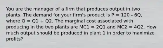 You are the manager of a firm that produces output in two plants. The demand for your firm's product is P = 120 - 6Q, where Q = Q1 + Q2. The marginal cost associated with producing in the two plants are MC1 = 2Q1 and MC2 = 4Q2. How much output should be produced in plant 1 in order to maximize profits?