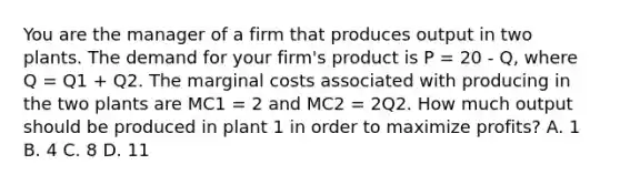 You are the manager of a firm that produces output in two plants. The demand for your firm's product is P = 20 - Q, where Q = Q1 + Q2. The marginal costs associated with producing in the two plants are MC1 = 2 and MC2 = 2Q2. How much output should be produced in plant 1 in order to maximize profits? A. 1 B. 4 C. 8 D. 11