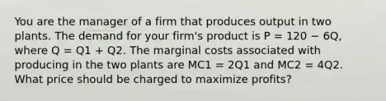 You are the manager of a firm that produces output in two plants. The demand for your firm's product is P = 120 − 6Q, where Q = Q1 + Q2. The marginal costs associated with producing in the two plants are MC1 = 2Q1 and MC2 = 4Q2. What price should be charged to maximize profits?