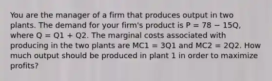 You are the manager of a firm that produces output in two plants. The demand for your firm's product is P = 78 − 15Q, where Q = Q1 + Q2. The marginal costs associated with producing in the two plants are MC1 = 3Q1 and MC2 = 2Q2. How much output should be produced in plant 1 in order to maximize profits?