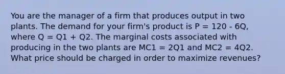 You are the manager of a firm that produces output in two plants. The demand for your firm's product is P = 120 - 6Q, where Q = Q1 + Q2. The marginal costs associated with producing in the two plants are MC1 = 2Q1 and MC2 = 4Q2. What price should be charged in order to maximize revenues?