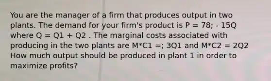 You are the manager of a firm that produces output in two plants. The demand for your firm's product is P = 78; - 15Q where Q = Q1 + Q2 . The marginal costs associated with producing in the two plants are M*C1 =; 3Q1 and M*C2 = 2Q2 How much output should be produced in plant 1 in order to maximize profits?