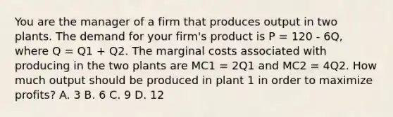 You are the manager of a firm that produces output in two plants. The demand for your firm's product is P = 120 - 6Q, where Q = Q1 + Q2. The marginal costs associated with producing in the two plants are MC1 = 2Q1 and MC2 = 4Q2. How much output should be produced in plant 1 in order to maximize profits? A. 3 B. 6 C. 9 D. 12