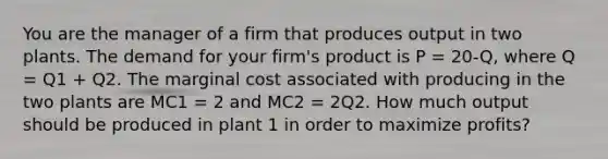 You are the manager of a firm that produces output in two plants. The demand for your firm's product is P = 20-Q, where Q = Q1 + Q2. The marginal cost associated with producing in the two plants are MC1 = 2 and MC2 = 2Q2. How much output should be produced in plant 1 in order to maximize profits?