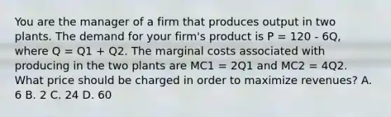 You are the manager of a firm that produces output in two plants. The demand for your firm's product is P = 120 - 6Q, where Q = Q1 + Q2. The marginal costs associated with producing in the two plants are MC1 = 2Q1 and MC2 = 4Q2. What price should be charged in order to maximize revenues? A. 6 B. 2 C. 24 D. 60