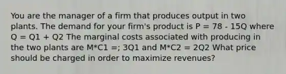 You are the manager of a firm that produces output in two plants. The demand for your firm's product is P = 78 - 15Q where Q = Q1 + Q2 The marginal costs associated with producing in the two plants are M*C1 =; 3Q1 and M*C2 = 2Q2 What price should be charged in order to maximize revenues?