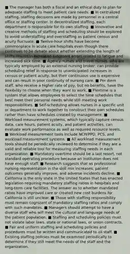 ■ The manager has both a fiscal and an ethical duty to plan for adequate staffing to meet patient care needs. ■ In centralized staffing, staffing decisions are made by personnel in a central office or staffing center. In decentralized staffing, each department is responsible for its own staffing. ■ Innovative and creative methods of staffing and scheduling should be explored to avoid understaffing and overstaffing as patient census and acuity fluctuate. ■ Twelve-hour shifts have become commonplace in acute care hospitals even though there continues to be debate about whether extending the length of shifts results in increased judgment errors related to fatigue and increased sick time. ■ Agency nurses and travel nurses, who are typically employed by an external nursing broker, can provide scheduling relief in response to unanticipated increases in census or patient acuity, but their continuous use is expensive and can result in poor continuity of nursing care. ■ Per diem staff, who receive a higher rate of pay, but no benefits, have the flexibility to choose when they want to work. ■ Flextime is a system that allows employees to select the time schedules that best meet their personal needs while still meeting work responsibilities. ■ Self-scheduling allows nurses in a specific unit or department to work together to construct their own schedules rather than have schedules created by management. ■ Workload measurement systems, which typically capture census data, care hours, patient acuity, and patient activities, can evaluate work performance as well as required resource levels. ■ Workload measurement tools include NCH/PPD, PCS, and workload measurement systems. ■ All workload measurement tools should be periodically reviewed to determine if they are a valid and reliable tool for measuring staffing needs in each organization. ■ Mandatory overtime should be a last resort, not standard operating procedure because an institution does not have enough staff. ■ Research suggests that as professional nursing representation in the skill mix increases, patient outcomes generally improve, and adverse incidents decline. ■ California is the only state in the United States that has enacted legislation requiring mandatory staffing ratios in hospitals and long-term care facilities. The answer as to whether mandated ratios have improved care or created new cost burdens for California is still unclear. ■ Those with staffing responsibility must remain cognizant of mandatory staffing ratios and comply with such mandates. ■ Managers should attempt to have a diverse staff who will meet the cultural and language needs of the patient population. ■ Staffing and scheduling policies must not violate labor laws, state or national laws, or union contracts. ■ Fair and uniform staffing and scheduling policies and procedures must be written and communicated to all staff. ■ Existing staffing policies must be examined periodically to determine if they still meet the needs of the staff and the organization.