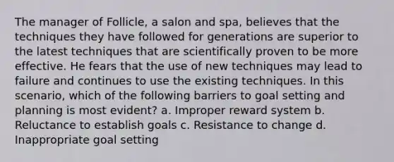 The manager of Follicle, a salon and spa, believes that the techniques they have followed for generations are superior to the latest techniques that are scientifically proven to be more effective. He fears that the use of new techniques may lead to failure and continues to use the existing techniques. In this scenario, which of the following barriers to goal setting and planning is most evident? a. Improper reward system b. Reluctance to establish goals c. Resistance to change d. Inappropriate goal setting