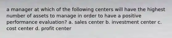 a manager at which of the following centers will have the highest number of assets to manage in order to have a positive performance evaluation? a. sales center b. investment center c. cost center d. profit center