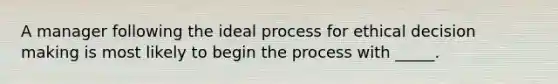 A manager following the ideal process for ethical decision making is most likely to begin the process with _____.