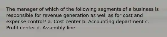 The manager of which of the following segments of a business is responsible for revenue generation as well as for cost and expense control? a. Cost center b. Accounting department c. Profit center d. Assembly line