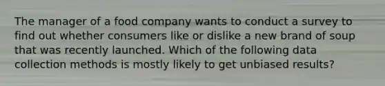 The manager of a food company wants to conduct a survey to find out whether consumers like or dislike a new brand of soup that was recently launched. Which of the following data collection methods is mostly likely to get unbiased results?