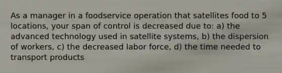 As a manager in a foodservice operation that satellites food to 5 locations, your span of control is decreased due to: a) the advanced technology used in satellite systems, b) the dispersion of workers, c) the decreased labor force, d) the time needed to transport products