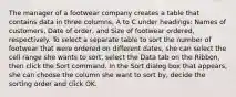 The manager of a footwear company creates a table that contains data in three columns, A to C under headings: Names of customers, Date of order, and Size of footwear ordered, respectively. To select a separate table to sort the number of footwear that were ordered on different dates, she can select the cell range she wants to sort, select the Data tab on the Ribbon, then click the Sort command. In the Sort dialog box that appears, she can choose the column she want to sort by, decide the sorting order and click OK.