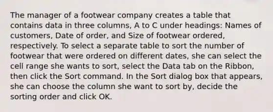 The manager of a footwear company creates a table that contains data in three columns, A to C under headings: Names of customers, Date of order, and Size of footwear ordered, respectively. To select a separate table to sort the number of footwear that were ordered on different dates, she can select the cell range she wants to sort, select the Data tab on the Ribbon, then click the Sort command. In the Sort dialog box that appears, she can choose the column she want to sort by, decide the sorting order and click OK.