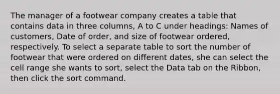 The manager of a footwear company creates a table that contains data in three columns, A to C under headings: Names of customers, Date of order, and size of footwear ordered, respectively. To select a separate table to sort the number of footwear that were ordered on different dates, she can select the cell range she wants to sort, select the Data tab on the Ribbon, then click the sort command.