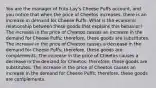 You are the manager of Frito-Lay's Cheese Puffs account, and you notice that when the price of Cheetos increases, there is an increase in demand for Cheese Puffs. What is the economic relationship between these goods that explains this behavior? The increase in the price of Cheetos causes an increase in the demand for Cheese Puffs; therefore, these goods are substitutes. The increase in the price of Cheetos causes a decrease in the demand for Cheese Puffs; therefore. these goods are complements. The increase in the price of Cheetos causes a decrease in the demand for Cheetos; therefore, these goods are substitutes. The increase in the price of Cheetos causes an increase in the demand for Cheese Puffs; therefore, these goods are complements.