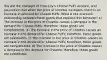 You are the manager of Frito-Lay's Cheese Puffs account, and you notice that when the price of Cheetos increases, there is an increase in demand for Cheese Puffs. What is the economic relationship between these goods that explains this behavior? a) The increase in the price of Cheetos causes a decrease in the demand for Cheese Puffs; therefore. these goods are complements. b) The increase in the price of Cheetos causes an increase in the demand for Cheese Puffs; therefore, these goods are substitutes. c) The increase in the price of Cheetos causes an increase in the demand for Cheese Puffs; therefore, these goods are complements. d) The increase in the price of Cheetos causes a decrease in the demand for Cheetos; therefore, these goods are substitutes.