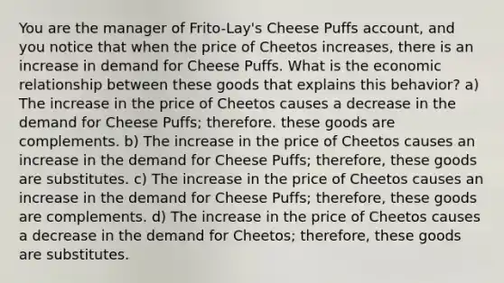 You are the manager of Frito-Lay's Cheese Puffs account, and you notice that when the price of Cheetos increases, there is an increase in demand for Cheese Puffs. What is the economic relationship between these goods that explains this behavior? a) The increase in the price of Cheetos causes a decrease in the demand for Cheese Puffs; therefore. these goods are complements. b) The increase in the price of Cheetos causes an increase in the demand for Cheese Puffs; therefore, these goods are substitutes. c) The increase in the price of Cheetos causes an increase in the demand for Cheese Puffs; therefore, these goods are complements. d) The increase in the price of Cheetos causes a decrease in the demand for Cheetos; therefore, these goods are substitutes.