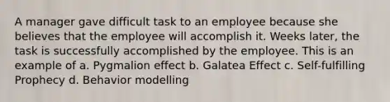 A manager gave difficult task to an employee because she believes that the employee will accomplish it. Weeks later, the task is successfully accomplished by the employee. This is an example of a. Pygmalion effect b. Galatea Effect c. Self-fulfilling Prophecy d. Behavior modelling