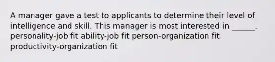 A manager gave a test to applicants to determine their level of intelligence and skill. This manager is most interested in ______. personality-job fit ability-job fit person-organization fit productivity-organization fit